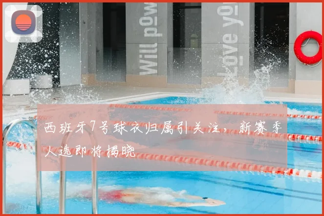 西班牙7号球衣归属引关注，新赛季人选即将揭晓