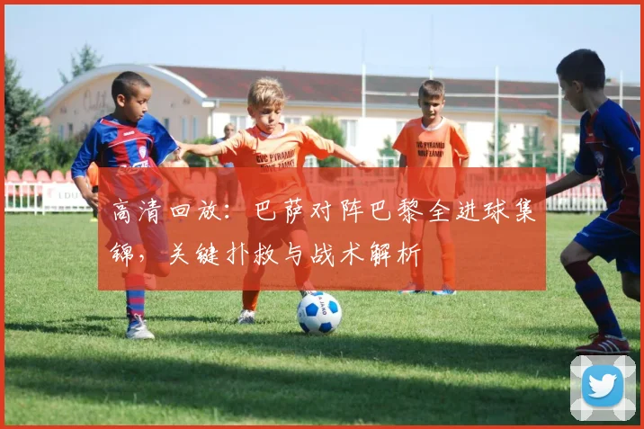 高清回放：巴萨对阵巴黎全进球集锦，关键扑救与战术解析