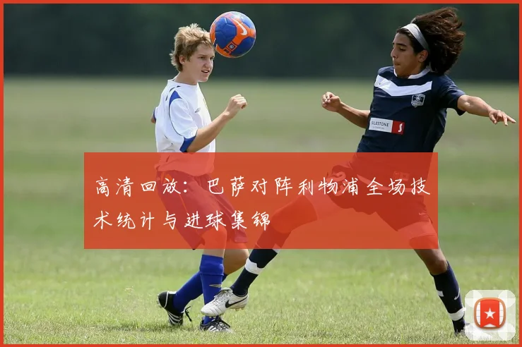 高清回放：巴萨对阵利物浦全场技术统计与进球集锦