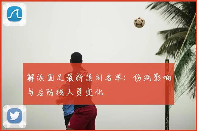 解读国足最新集训名单：伤病影响与后防线人员变化