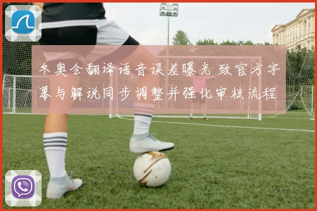 冬奥会翻译语音误差曝光 致官方字幕与解说同步调整并强化审核流程