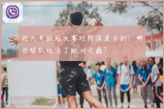 近几年欧冠决赛对阵深度分析：哪些球队统治了欧洲之巅？