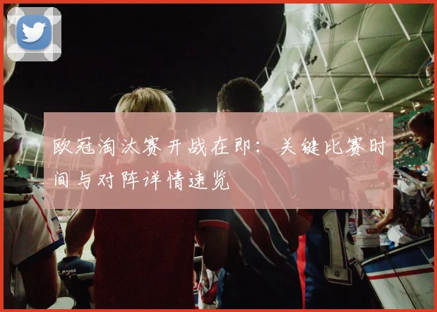 欧冠淘汰赛开战在即：关键比赛时间与对阵详情速览