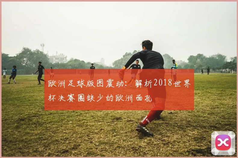欧洲足球版图震动：解析2018世界杯决赛圈缺少的欧洲面孔